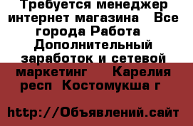  Требуется менеджер интернет-магазина - Все города Работа » Дополнительный заработок и сетевой маркетинг   . Карелия респ.,Костомукша г.